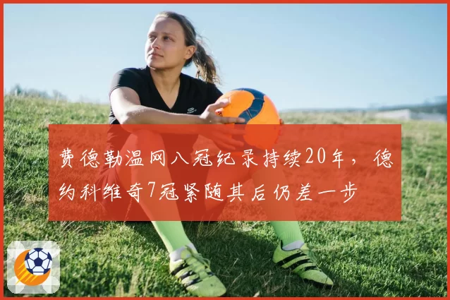 费德勒温网八冠纪录持续20年，德约科维奇7冠紧随其后仍差一步