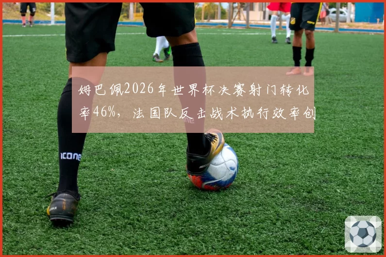 姆巴佩2026年世界杯决赛射门转化率46%,法国队反击战术执行效率创纪录