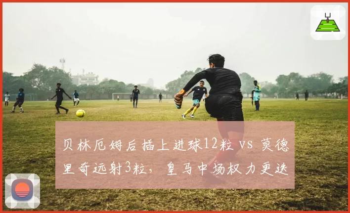 贝林厄姆后插上进球12粒 vs 莫德里奇远射3粒，皇马中场权力更迭