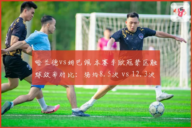 哈兰德vs姆巴佩 本赛季欧冠禁区触球效率对比:场均8.5次 vs 12.3次
