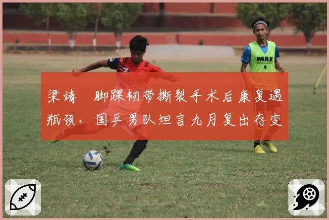 梁靖崑脚踝韧带撕裂手术后康复遇瓶颈,国乒男队坦言九月复出存变数