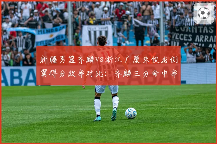 新疆男篮齐麟vs浙江广厦朱俊龙侧翼得分效率对比：齐麟三分命中率42%，朱俊龙中投46%