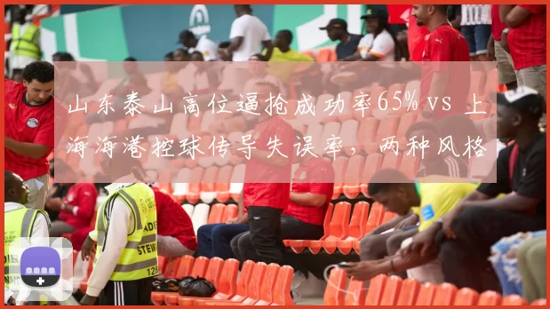 山东泰山高位逼抢成功率65% vs 上海海港控球传导失误率,两种风格对决