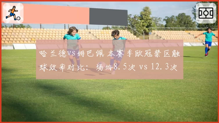 哈兰德vs姆巴佩 本赛季欧冠禁区触球效率对比：场均8.5次 vs 12.3次