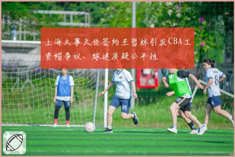 上海久事天价签约王哲林引发CBA工资帽争议,球迷质疑公平性