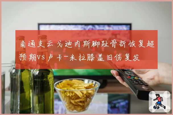 南通支云戈迪内斯脚趾骨折恢复超预期vs卢卡-米拉膝盖旧伤复发
