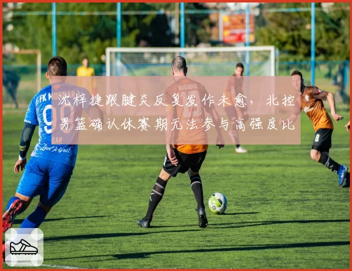 沈梓捷跟腱炎反复发作未愈，北控男篮确认休赛期无法参与高强度比赛