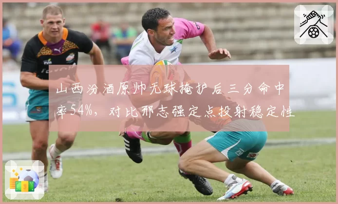 山西汾酒原帅无球掩护后三分命中率54%,对比邢志强定点投射稳定性改变战术权重