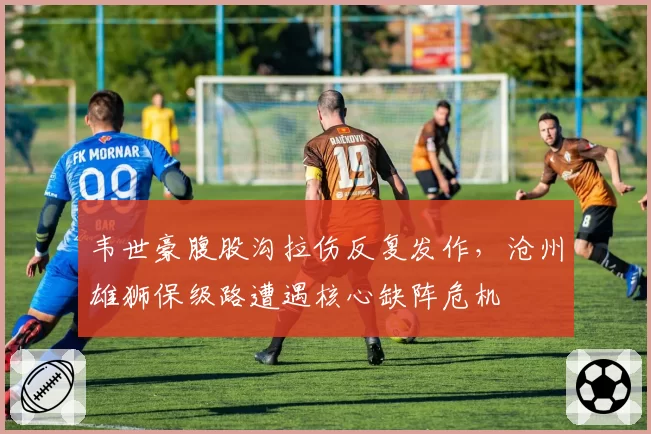 韦世豪腹股沟拉伤反复发作，沧州雄狮保级路遭遇核心缺阵危机