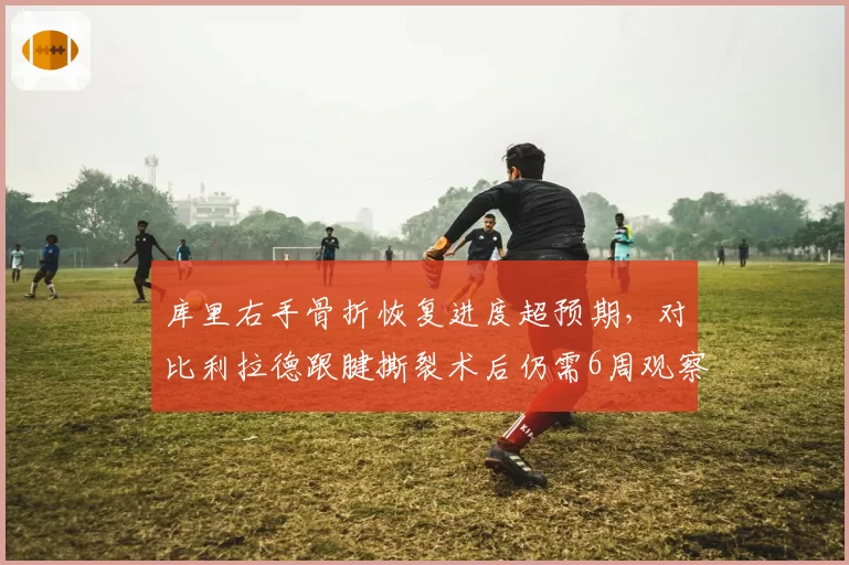 库里右手骨折恢复进度超预期,对比利拉德跟腱撕裂术后仍需6周观察