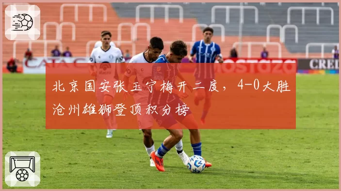 北京国安张玉宁梅开二度，4-0大胜沧州雄狮登顶积分榜