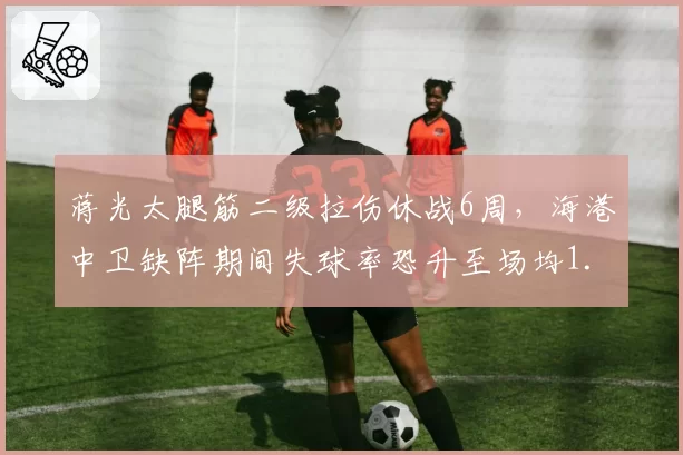 蒋光太腿筋二级拉伤休战6周，海港中卫缺阵期间失球率恐升至场均1.5球