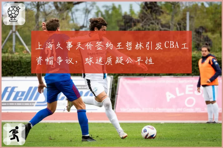 上海久事天价签约王哲林引发CBA工资帽争议,球迷质疑公平性