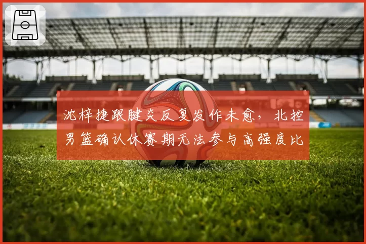 沈梓捷跟腱炎反复发作未愈，北控男篮确认休赛期无法参与高强度比赛