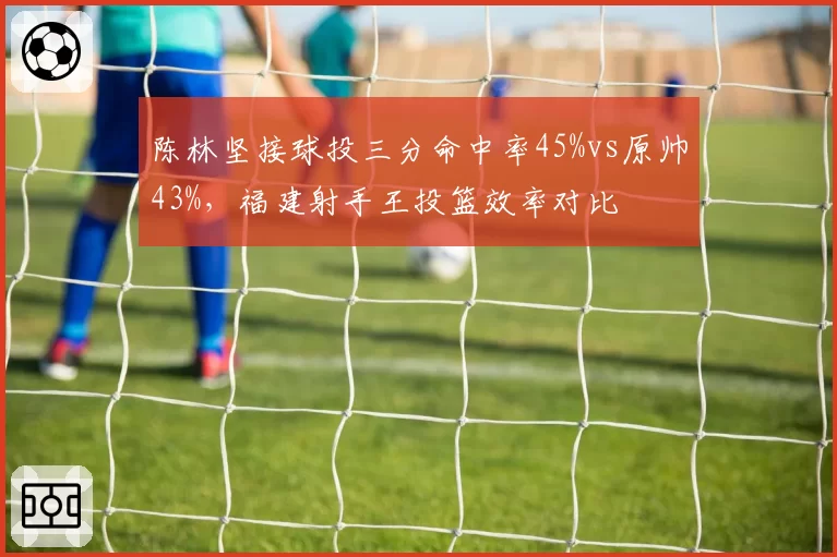 陈林坚接球投三分命中率45%vs原帅43%，福建射手王投篮效率对比