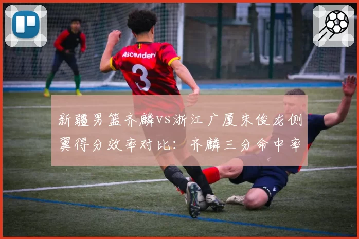 新疆男篮齐麟vs浙江广厦朱俊龙侧翼得分效率对比：齐麟三分命中率42%，朱俊龙中投46%