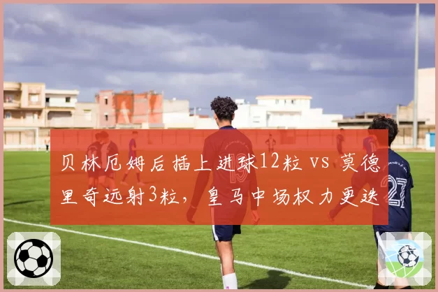 贝林厄姆后插上进球12粒 vs 莫德里奇远射3粒，皇马中场权力更迭