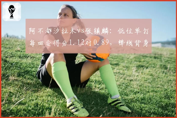 阿不都沙拉木vs张镇麟：低位单打每回合得分1.12对0.89，锋线背身技术差距明显