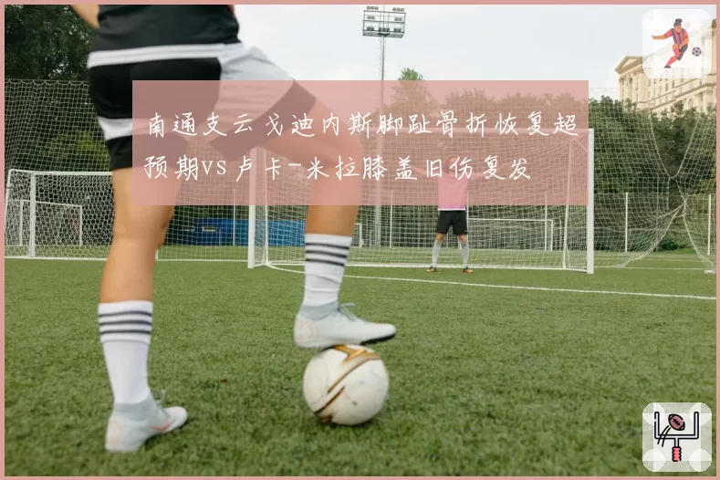 南通支云戈迪内斯脚趾骨折恢复超预期vs卢卡-米拉膝盖旧伤复发