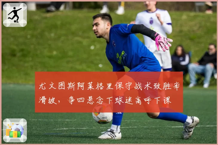 尤文图斯阿莱格里保守战术致胜率滑坡，争四悬念下球迷高呼下课