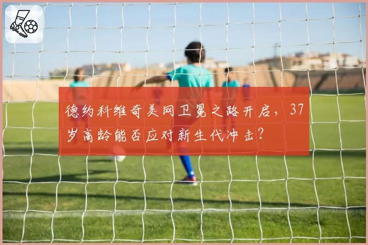 德约科维奇美网卫冕之路开启，37岁高龄能否应对新生代冲击？