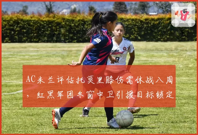 AC米兰评估托莫里膝伤需休战八周,红黑军团冬窗中卫引援目标锁定基维奥尔