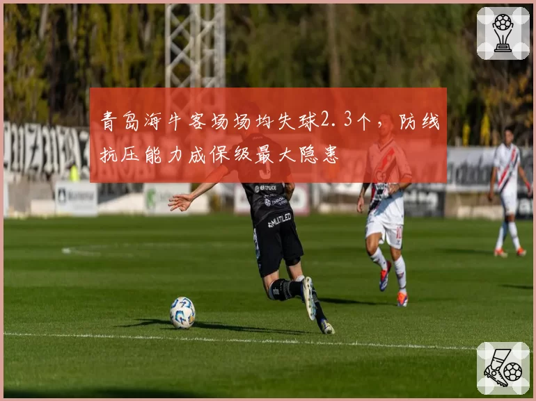 青岛海牛客场场均失球2.3个,防线抗压能力成保级最大隐患