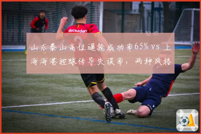 山东泰山高位逼抢成功率65% vs 上海海港控球传导失误率,两种风格对决
