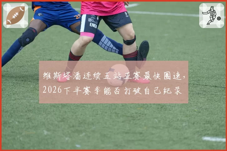 维斯塔潘连续五站正赛最快圈速，2026下半赛季能否打破自己纪录