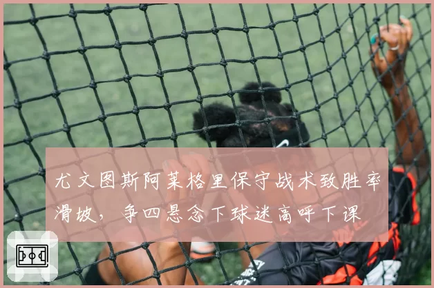 尤文图斯阿莱格里保守战术致胜率滑坡，争四悬念下球迷高呼下课