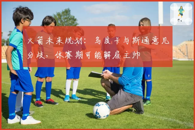 火箭未来规划:乌度卡与斯通意见分歧,休赛期可能解雇主帅